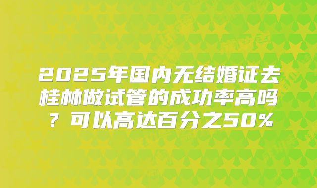 2025年国内无结婚证去桂林做试管的成功率高吗?可以高达百分之50%