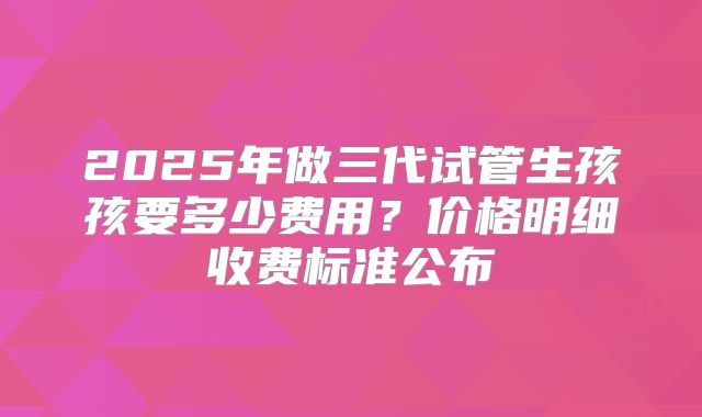 2025年做三代试管生孩孩要多少费用?价格明细收费标准公布