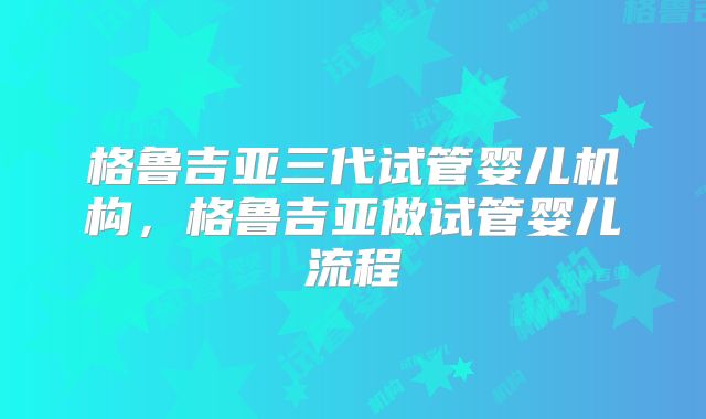 格鲁吉亚三代试管婴儿机构，格鲁吉亚做试管婴儿流程