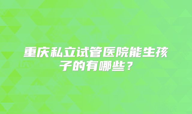重庆私立试管医院能生孩子的有哪些？