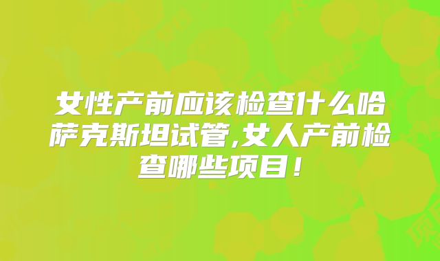 女性产前应该检查什么哈萨克斯坦试管,女人产前检查哪些项目!