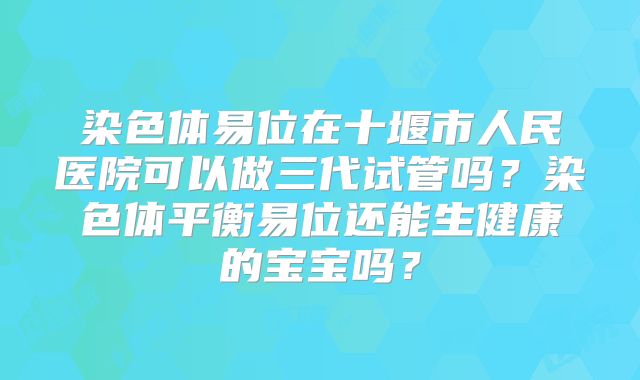 染色体易位在十堰市人民医院可以做三代试管吗？染色体平衡易位还能生健康的宝宝吗？