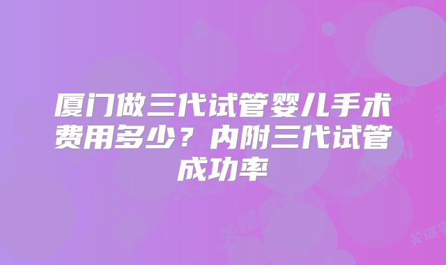 厦门做三代试管婴儿手术费用多少？内附三代试管成功率