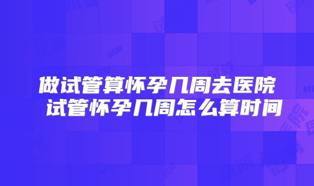 做试管算怀孕几周去医院 试管怀孕几周怎么算时间