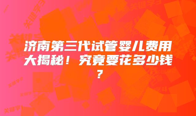济南第三代试管婴儿费用大揭秘!究竟要花多少钱?