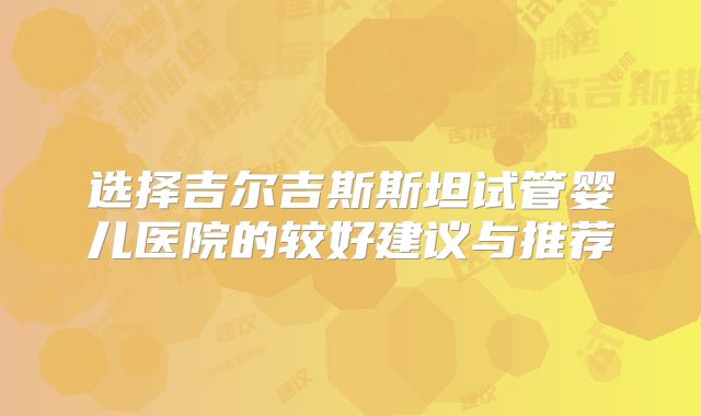 选择吉尔吉斯斯坦试管婴儿医院的较好建议与推荐