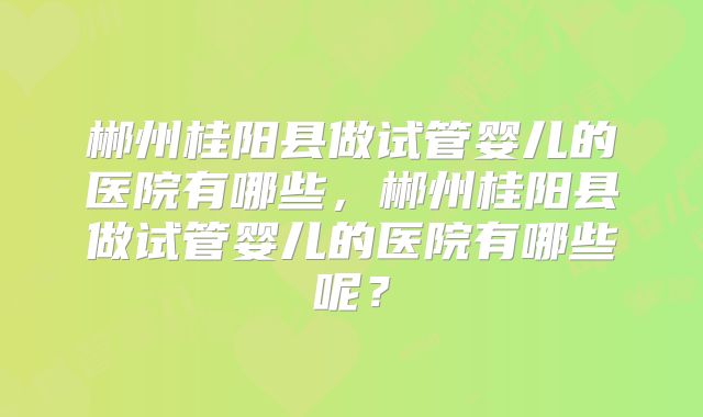郴州桂阳县做试管婴儿的医院有哪些，郴州桂阳县做试管婴儿的医院有哪些呢？