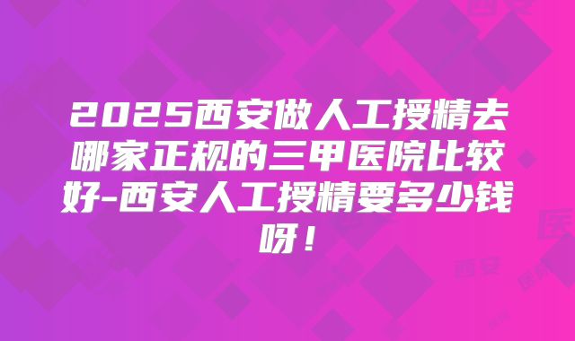 2025西安做人工授精去哪家正规的三甲医院比较好-西安人工授精要多少钱呀！