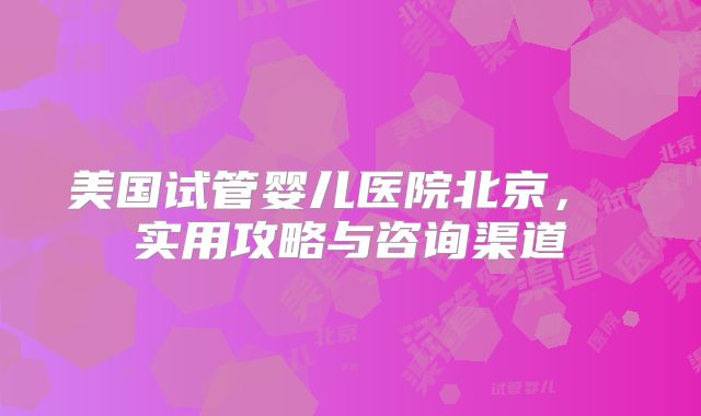 美国试管婴儿医院北京， 实用攻略与咨询渠道