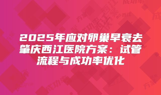 2025年应对卵巢早衰去肇庆西江医院方案：试管流程与成功率优化