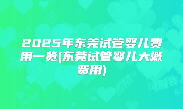 2025年东莞试管婴儿费用一览(东莞试管婴儿大概费用)