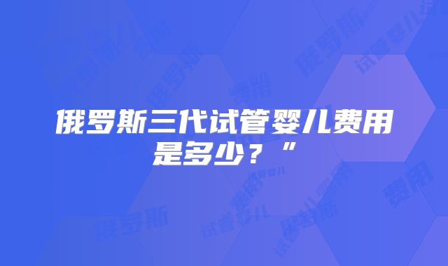 俄罗斯三代试管婴儿费用是多少?”