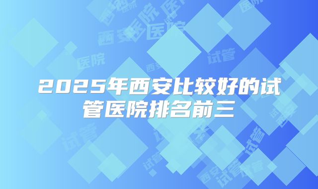 2025年西安比较好的试管医院排名前三