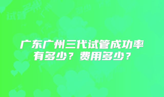 广东广州三代试管成功率有多少?费用多少?