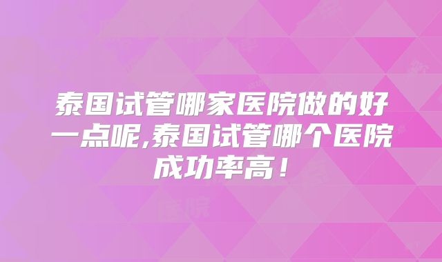 泰国试管哪家医院做的好一点呢,泰国试管哪个医院成功率高!