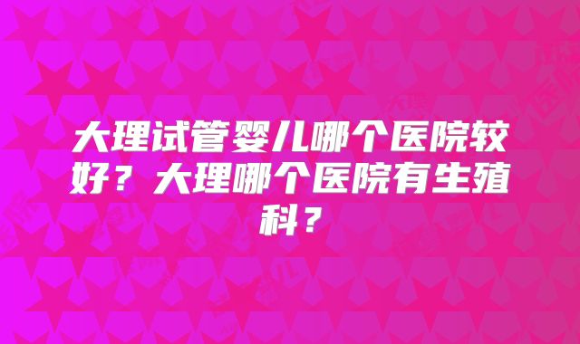 大理试管婴儿哪个医院较好？大理哪个医院有生殖科？