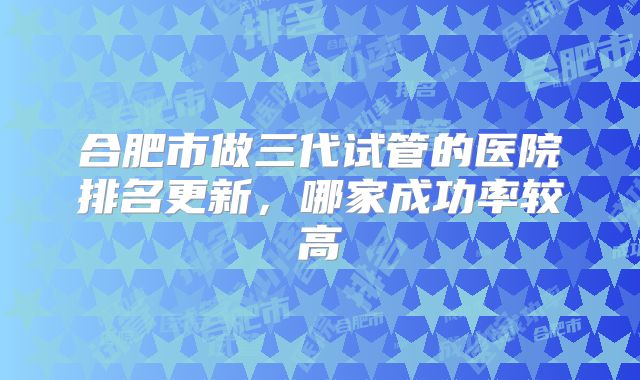 合肥市做三代试管的医院排名更新，哪家成功率较高