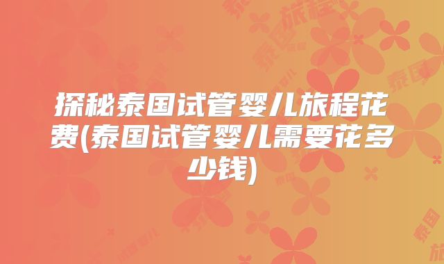 探秘泰国试管婴儿旅程花费(泰国试管婴儿需要花多少钱)