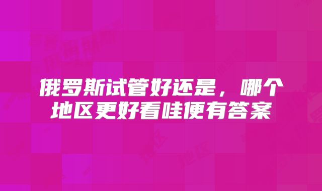 俄罗斯试管好还是，哪个地区更好看哇便有答案