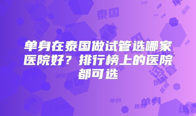 单身在泰国做试管选哪家医院好?排行榜上的医院都可选