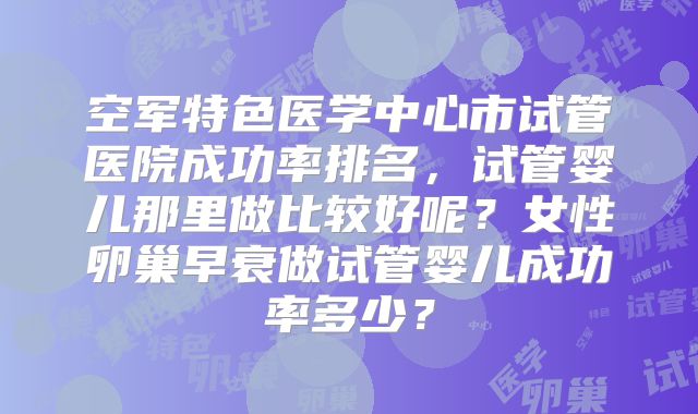 空军特色医学中心市试管医院成功率排名，试管婴儿那里做比较好呢？女性卵巢早衰做试管婴儿成功率多少？