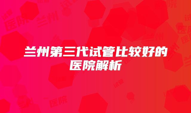 兰州第三代试管比较好的医院解析