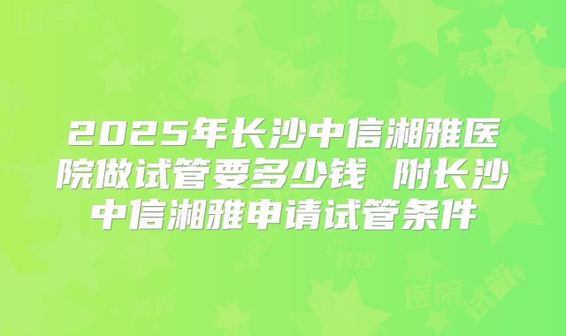 2025年长沙中信湘雅医院做试管要多少钱 附长沙中信湘雅申请试管条件
