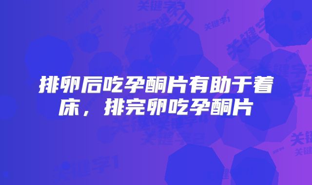 排卵后吃孕酮片有助于着床，排完卵吃孕酮片