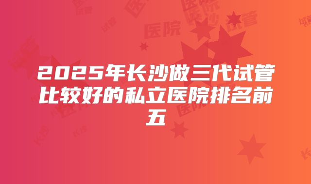2025年长沙做三代试管比较好的私立医院排名前五
