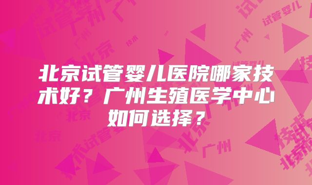 北京试管婴儿医院哪家技术好？广州生殖医学中心如何选择？