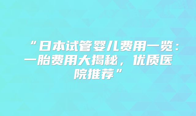 “日本试管婴儿费用一览:一胎费用大揭秘,优质医院推荐”