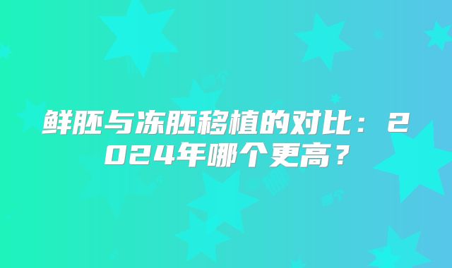 鲜胚与冻胚移植的对比：2024年哪个更高？