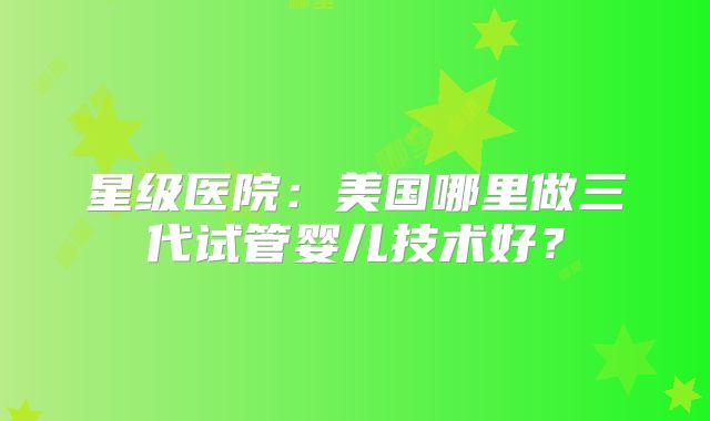 星级医院：美国哪里做三代试管婴儿技术好？