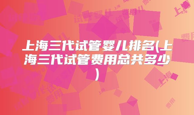 上海三代试管婴儿排名(上海三代试管费用总共多少)