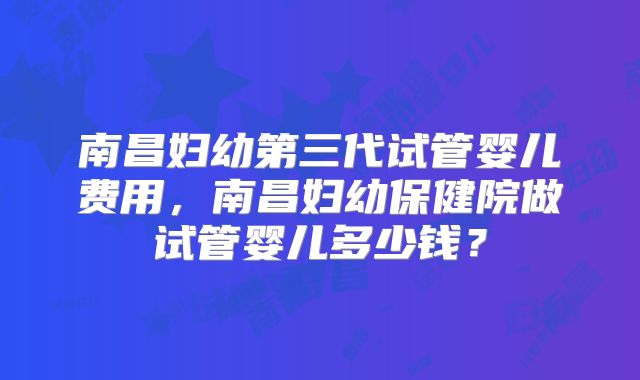 南昌妇幼第三代试管婴儿费用，南昌妇幼保健院做试管婴儿多少钱？