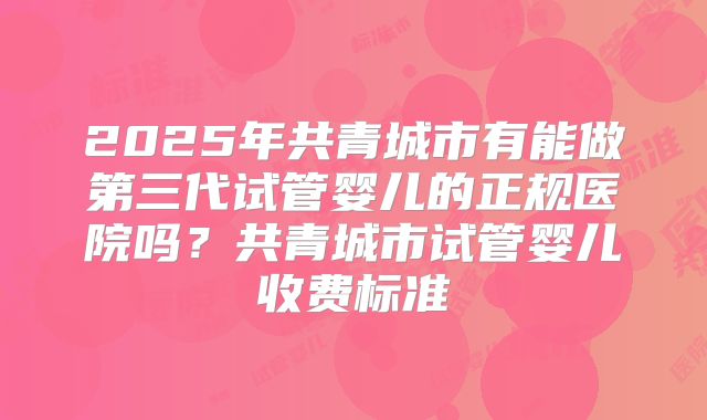 2025年共青城市有能做第三代试管婴儿的正规医院吗？共青城市试管婴儿收费标准