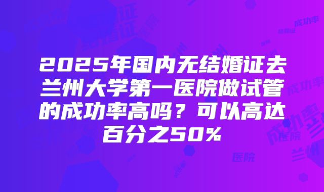 2025年国内无结婚证去兰州大学第一医院做试管的成功率高吗？可以高达百分之50%