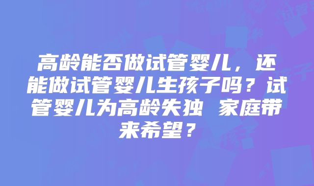 高龄能否做试管婴儿,还能做试管婴儿生孩子吗?试管婴儿为高龄失独 家庭带来希望?