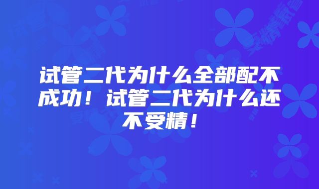 试管二代为什么全部配不成功！试管二代为什么还不受精！