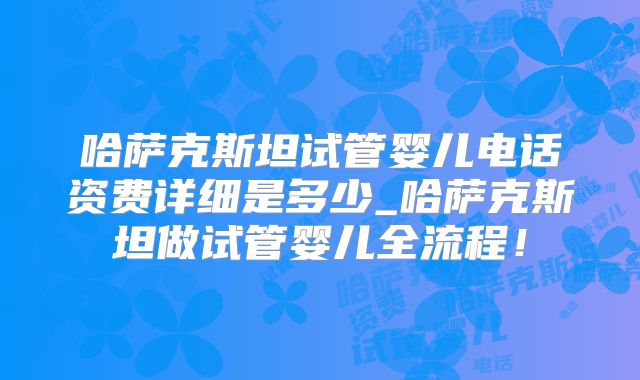 哈萨克斯坦试管婴儿电话资费详细是多少_哈萨克斯坦做试管婴儿全流程！