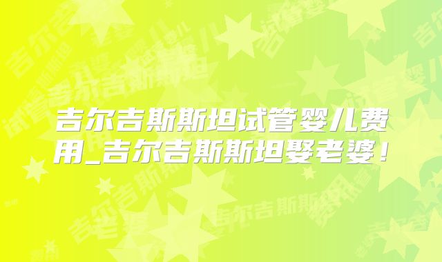 吉尔吉斯斯坦试管婴儿费用_吉尔吉斯斯坦娶老婆！