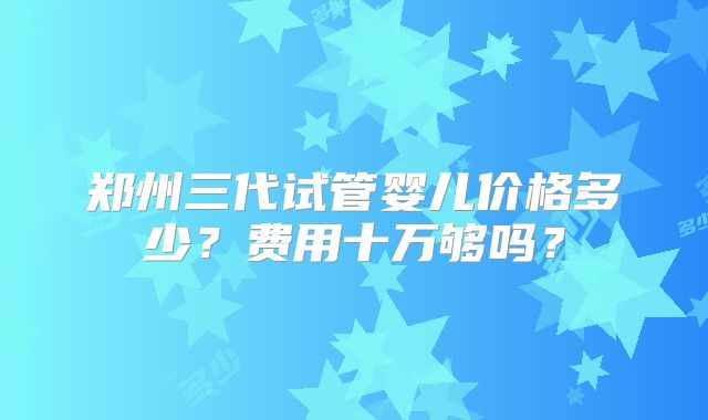 郑州三代试管婴儿价格多少？费用十万够吗？