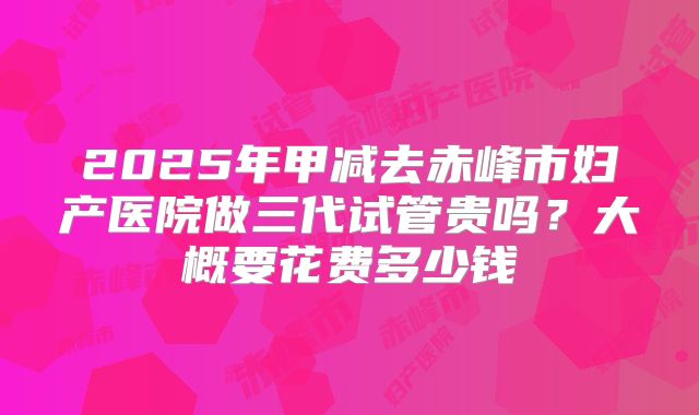 2025年甲减去赤峰市妇产医院做三代试管贵吗?大概要花费多少钱