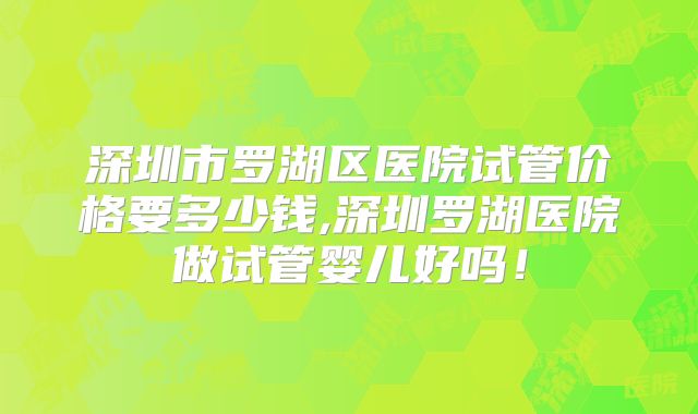 深圳市罗湖区医院试管价格要多少钱,深圳罗湖医院做试管婴儿好吗!