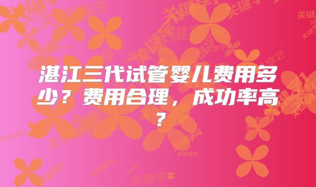 湛江三代试管婴儿费用多少？费用合理，成功率高？