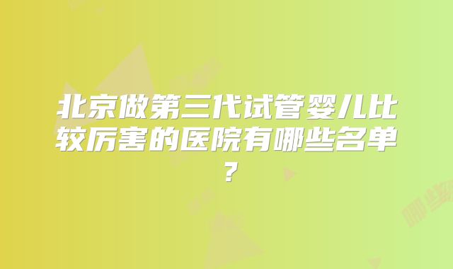 北京做第三代试管婴儿比较厉害的医院有哪些名单？
