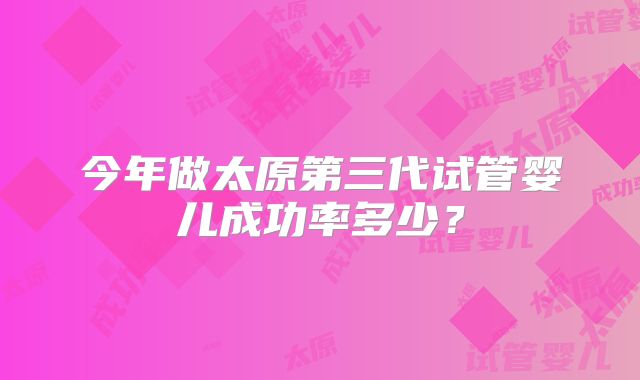 今年做太原第三代试管婴儿成功率多少?