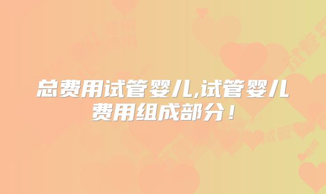 总费用试管婴儿,试管婴儿费用组成部分！