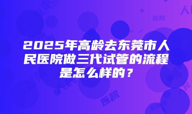 2025年高龄去东莞市人民医院做三代试管的流程是怎么样的？