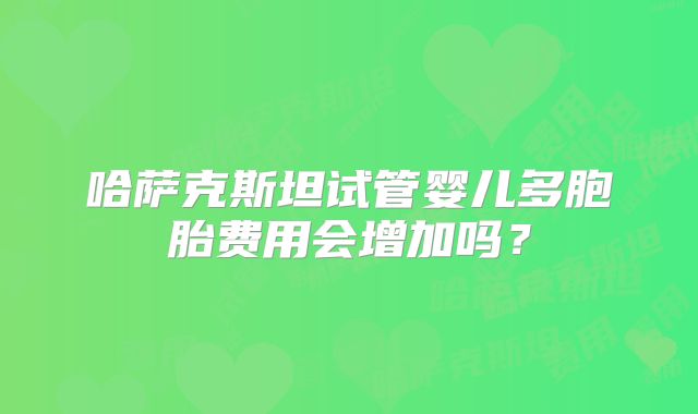 哈萨克斯坦试管婴儿多胞胎费用会增加吗？